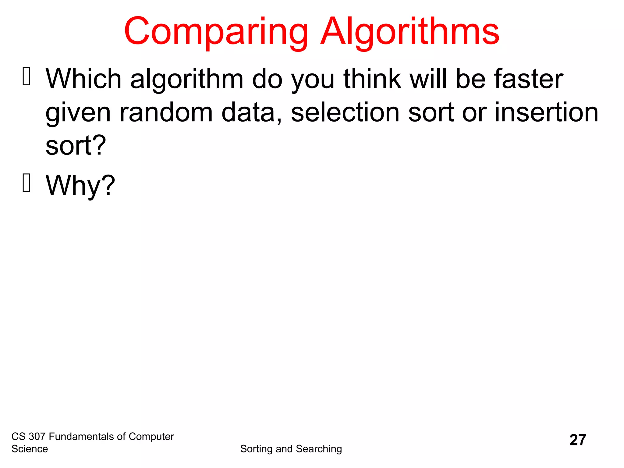 CS 307 Fundamentals of Computer
Science Sorting and Searching
27
Comparing Algorithms
 Which algorithm do you think will be faster
given random data, selection sort or insertion
sort?
 Why?
 