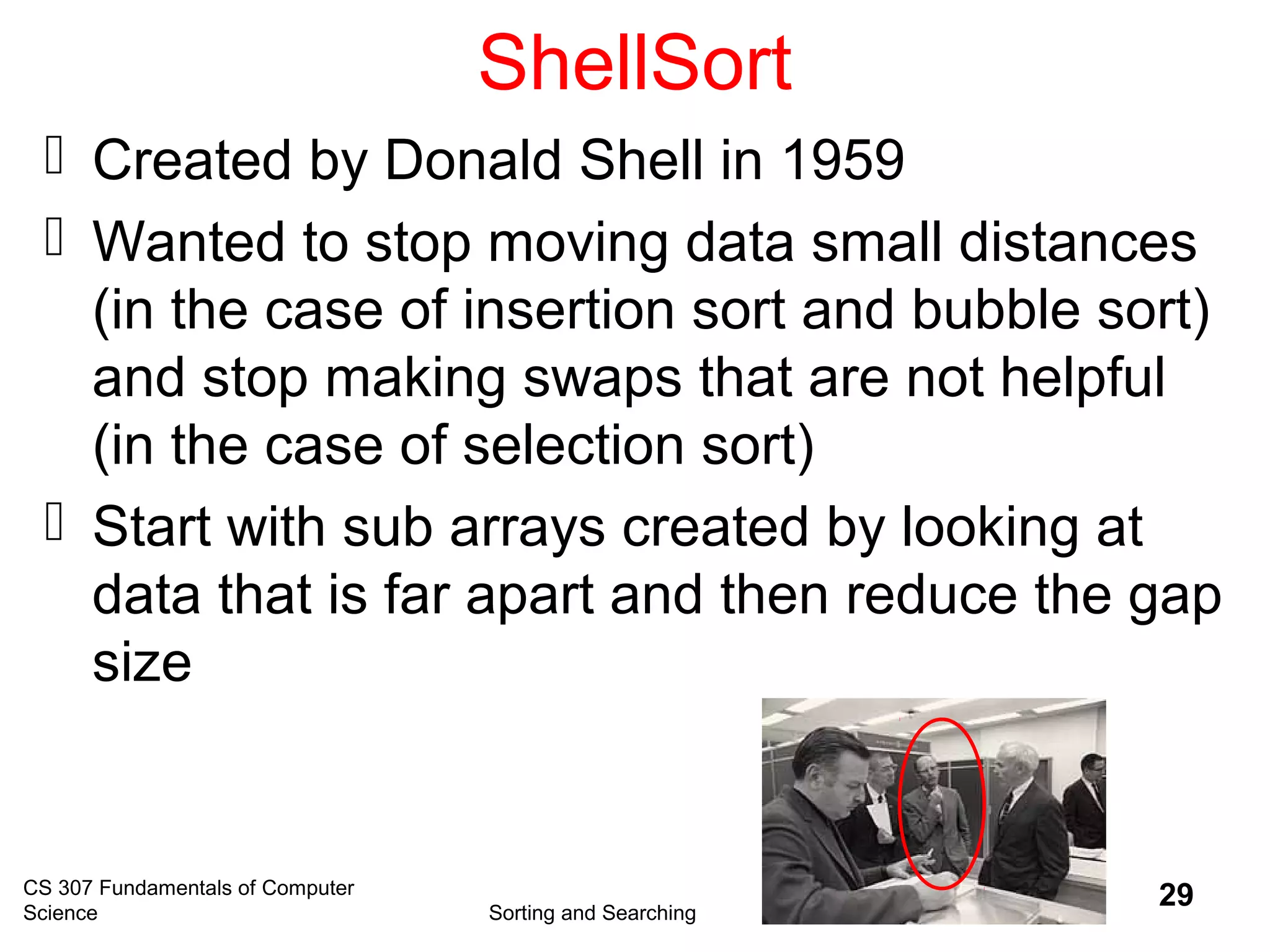 CS 307 Fundamentals of Computer
Science Sorting and Searching
29
ShellSort
 Created by Donald Shell in 1959
 Wanted to stop moving data small distances
(in the case of insertion sort and bubble sort)
and stop making swaps that are not helpful
(in the case of selection sort)
 Start with sub arrays created by looking at
data that is far apart and then reduce the gap
size
 