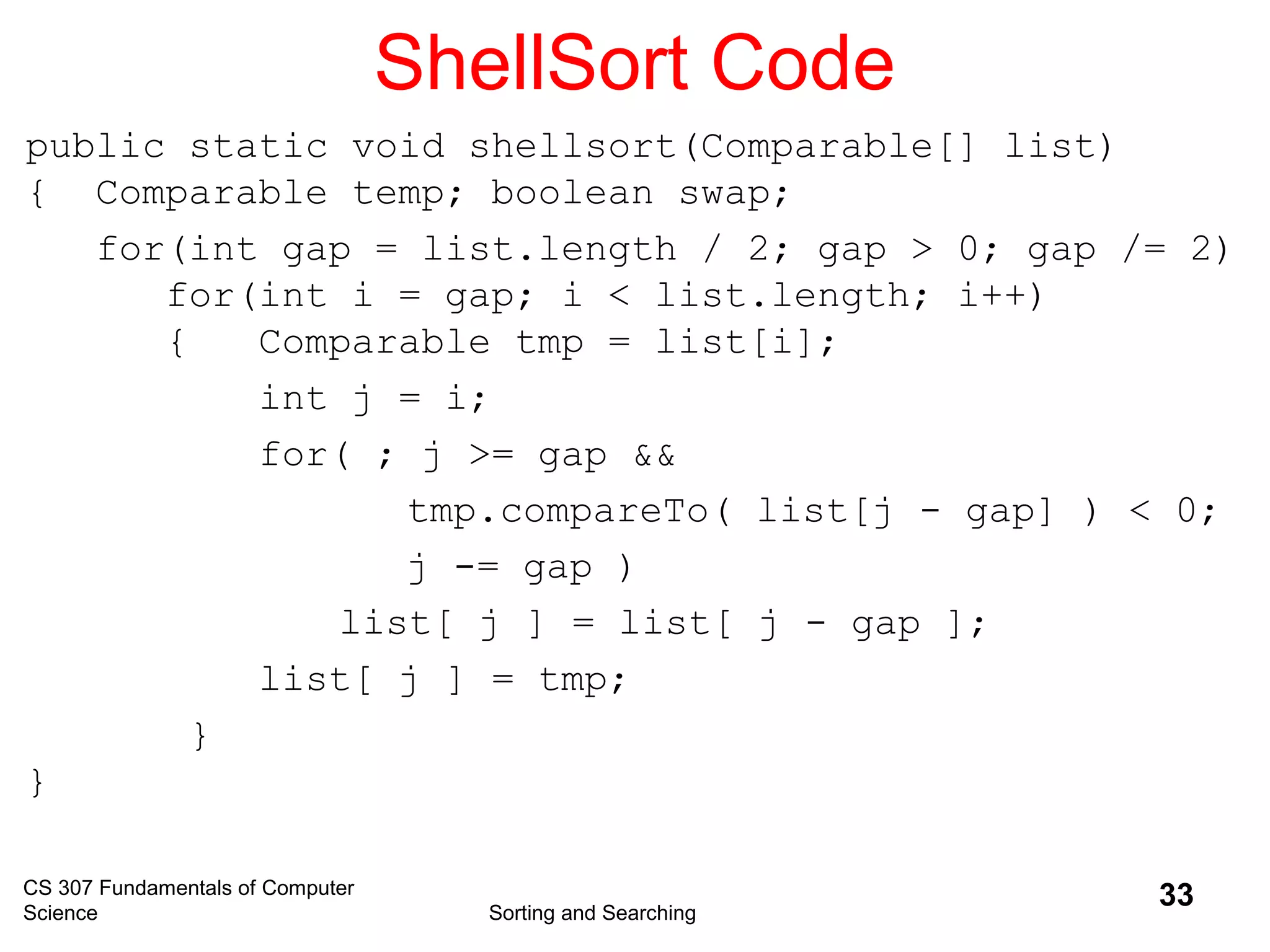 CS 307 Fundamentals of Computer
Science Sorting and Searching
33
ShellSort Code
public static void shellsort(Comparable[] list)
{ Comparable temp; boolean swap;
for(int gap = list.length / 2; gap > 0; gap /= 2)
for(int i = gap; i < list.length; i++)
{ Comparable tmp = list[i];
int j = i;
for( ; j >= gap &&
tmp.compareTo( list[j - gap] ) < 0;
j -= gap )
list[ j ] = list[ j - gap ];
list[ j ] = tmp;
}
}
 