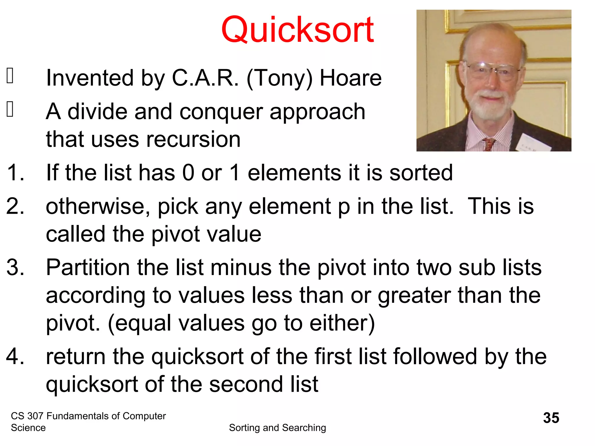CS 307 Fundamentals of Computer
Science Sorting and Searching
35
Quicksort
 Invented by C.A.R. (Tony) Hoare
 A divide and conquer approach
that uses recursion
1. If the list has 0 or 1 elements it is sorted
2. otherwise, pick any element p in the list. This is
called the pivot value
3. Partition the list minus the pivot into two sub lists
according to values less than or greater than the
pivot. (equal values go to either)
4. return the quicksort of the first list followed by the
quicksort of the second list
 
