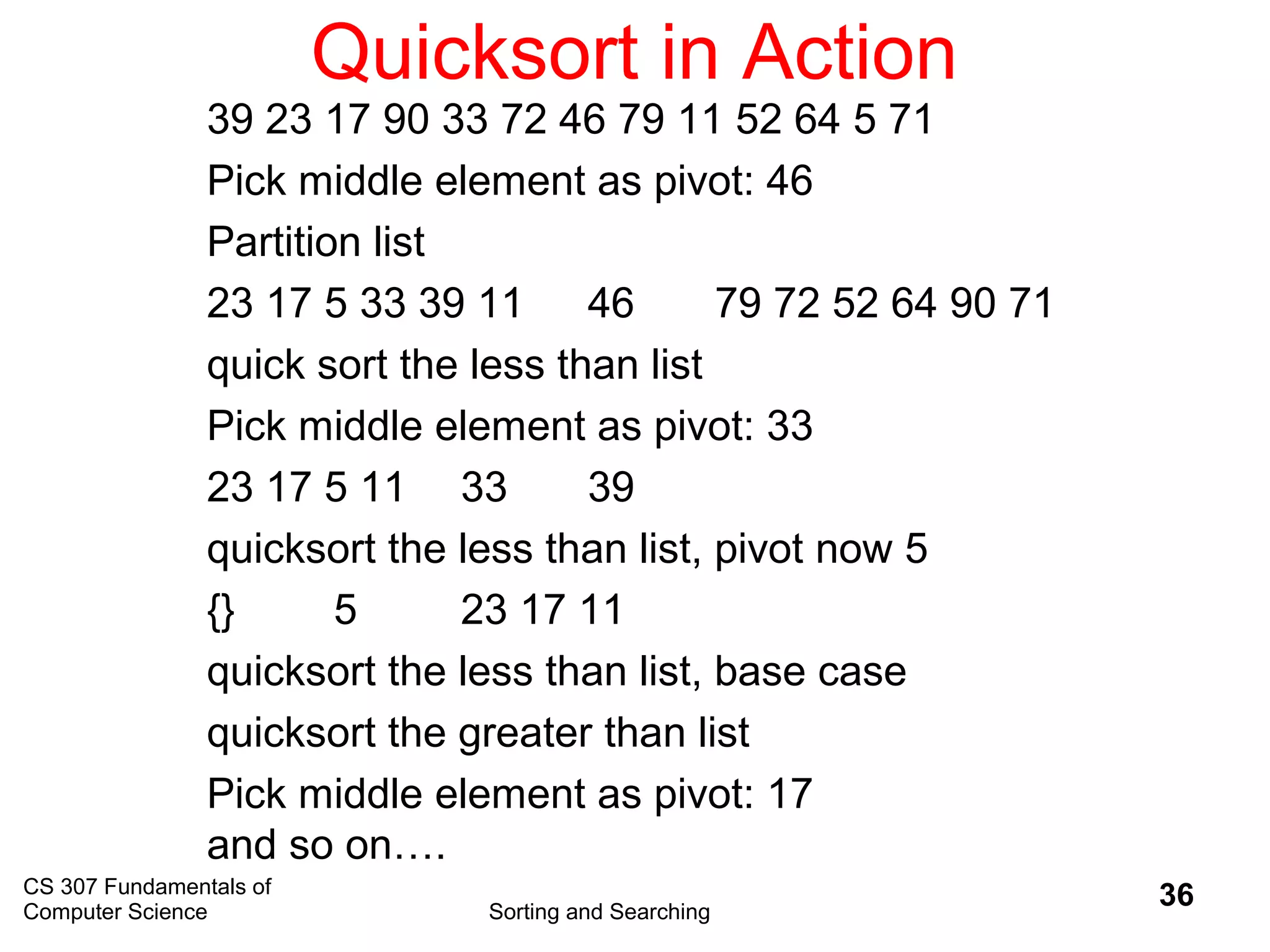 CS 307 Fundamentals of
Computer Science Sorting and Searching
36
Quicksort in Action
39 23 17 90 33 72 46 79 11 52 64 5 71
Pick middle element as pivot: 46
Partition list
23 17 5 33 39 11 46 79 72 52 64 90 71
quick sort the less than list
Pick middle element as pivot: 33
23 17 5 11 33 39
quicksort the less than list, pivot now 5
{} 5 23 17 11
quicksort the less than list, base case
quicksort the greater than list
Pick middle element as pivot: 17
and so on….
 