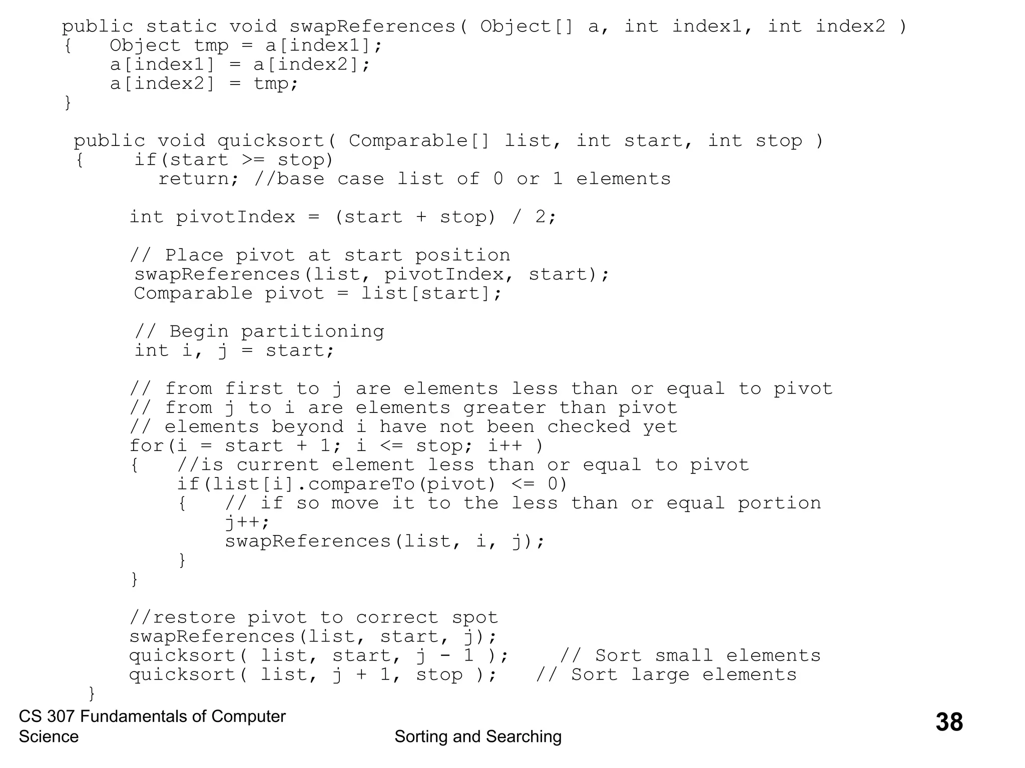 CS 307 Fundamentals of Computer
Science Sorting and Searching
38
public static void swapReferences( Object[] a, int index1, int index2 )
{ Object tmp = a[index1];
a[index1] = a[index2];
a[index2] = tmp;
}
public void quicksort( Comparable[] list, int start, int stop )
{ if(start >= stop)
return; //base case list of 0 or 1 elements
int pivotIndex = (start + stop) / 2;
// Place pivot at start position
swapReferences(list, pivotIndex, start);
Comparable pivot = list[start];
// Begin partitioning
int i, j = start;
// from first to j are elements less than or equal to pivot
// from j to i are elements greater than pivot
// elements beyond i have not been checked yet
for(i = start + 1; i <= stop; i++ )
{ //is current element less than or equal to pivot
if(list[i].compareTo(pivot) <= 0)
{ // if so move it to the less than or equal portion
j++;
swapReferences(list, i, j);
}
}
//restore pivot to correct spot
swapReferences(list, start, j);
quicksort( list, start, j - 1 ); // Sort small elements
quicksort( list, j + 1, stop ); // Sort large elements
}
 