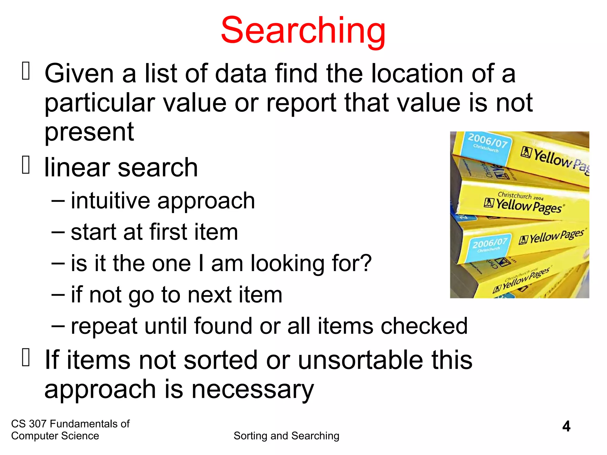 CS 307 Fundamentals of
Computer Science Sorting and Searching
4
Searching
 Given a list of data find the location of a
particular value or report that value is not
present
 linear search
– intuitive approach
– start at first item
– is it the one I am looking for?
– if not go to next item
– repeat until found or all items checked
 If items not sorted or unsortable this
approach is necessary
 