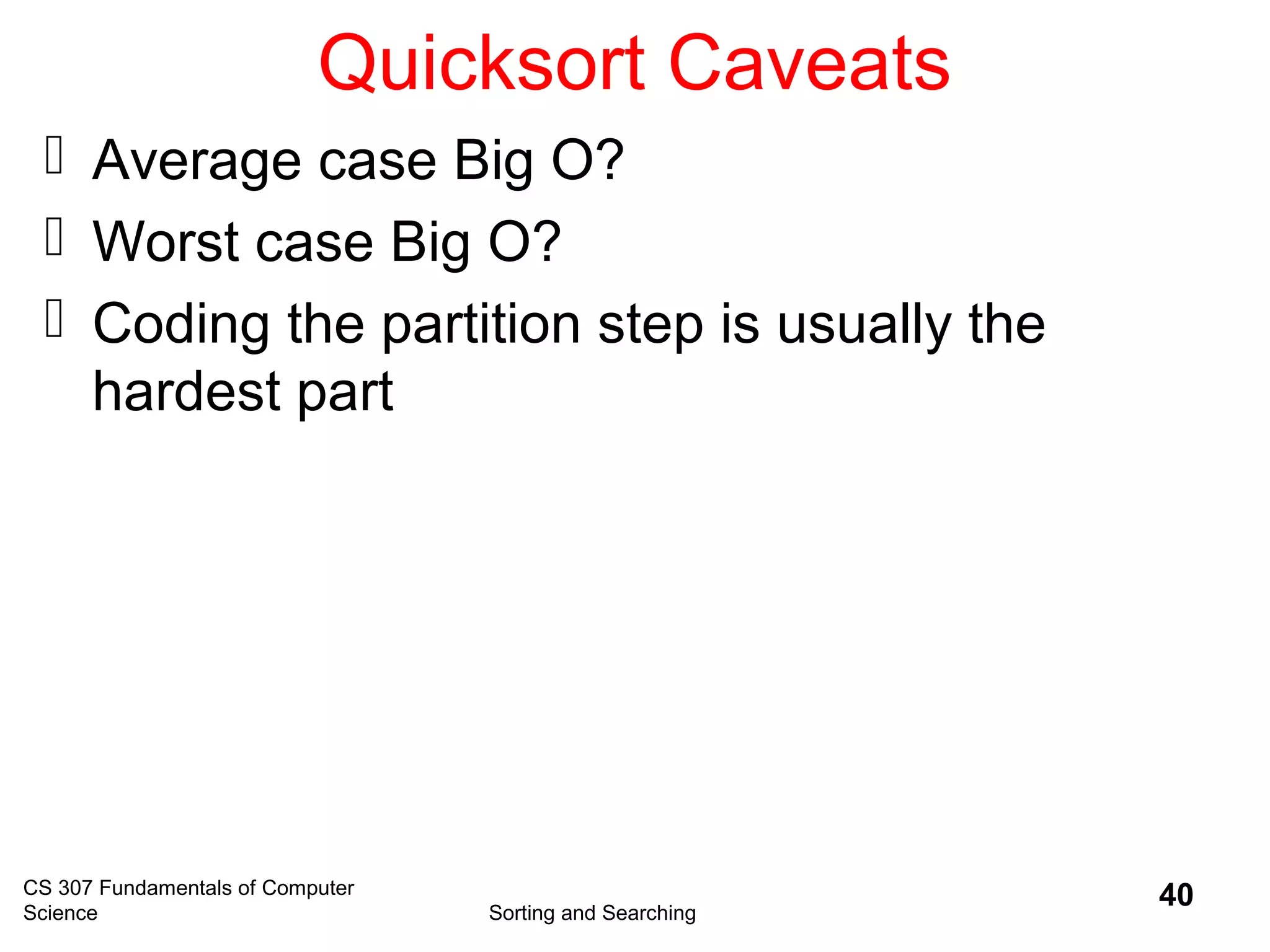 CS 307 Fundamentals of Computer
Science Sorting and Searching
40
Quicksort Caveats
 Average case Big O?
 Worst case Big O?
 Coding the partition step is usually the
hardest part
 