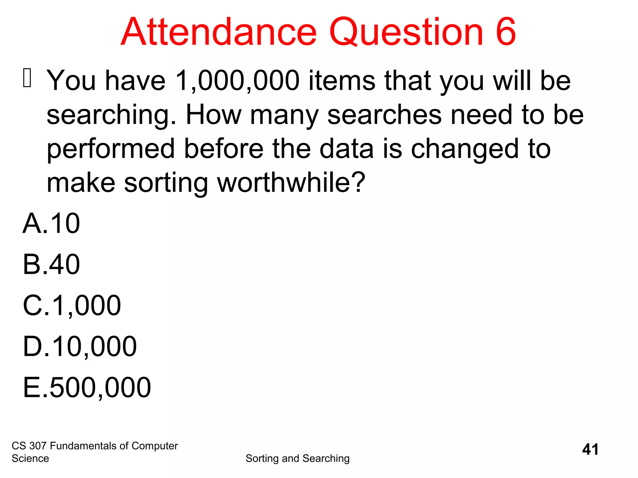Attendance Question 6
 You have 1,000,000 items that you will be
searching. How many searches need to be
performed before the data is changed to
make sorting worthwhile?
A.10
B.40
C.1,000
D.10,000
E.500,000
CS 307 Fundamentals of Computer
Science Sorting and Searching
41
 