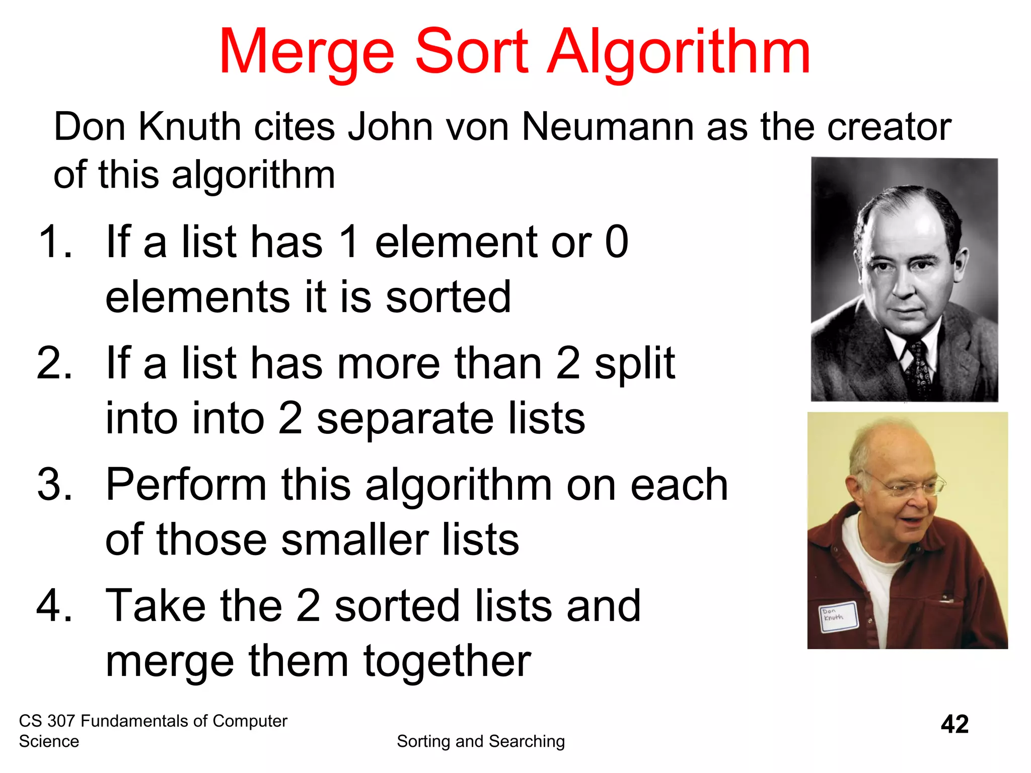 CS 307 Fundamentals of Computer
Science Sorting and Searching
42
Merge Sort Algorithm
1. If a list has 1 element or 0
elements it is sorted
2. If a list has more than 2 split
into into 2 separate lists
3. Perform this algorithm on each
of those smaller lists
4. Take the 2 sorted lists and
merge them together
Don Knuth cites John von Neumann as the creator
of this algorithm
 