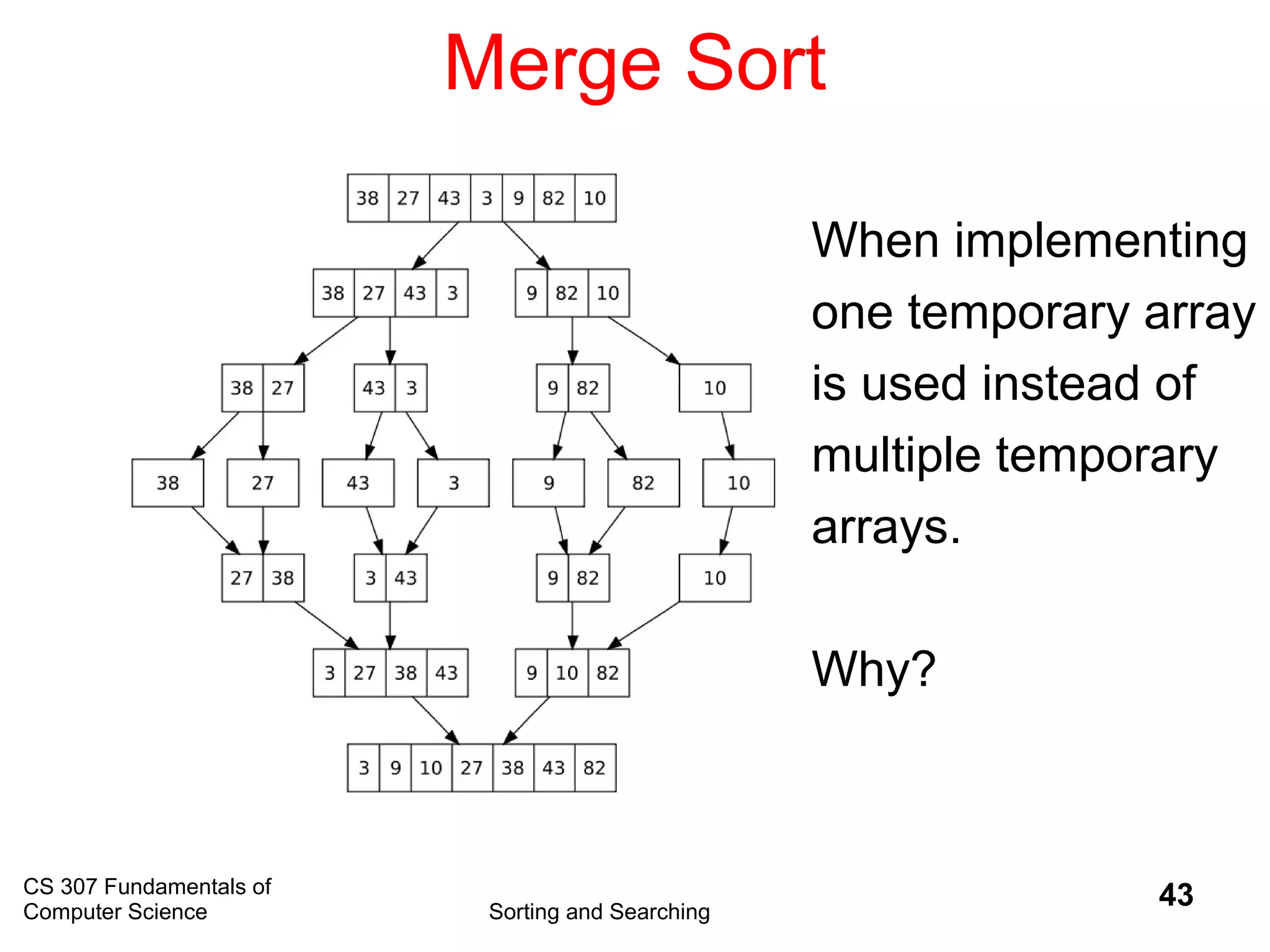 CS 307 Fundamentals of
Computer Science Sorting and Searching
43
Merge Sort
When implementing
one temporary array
is used instead of
multiple temporary
arrays.
Why?
 
