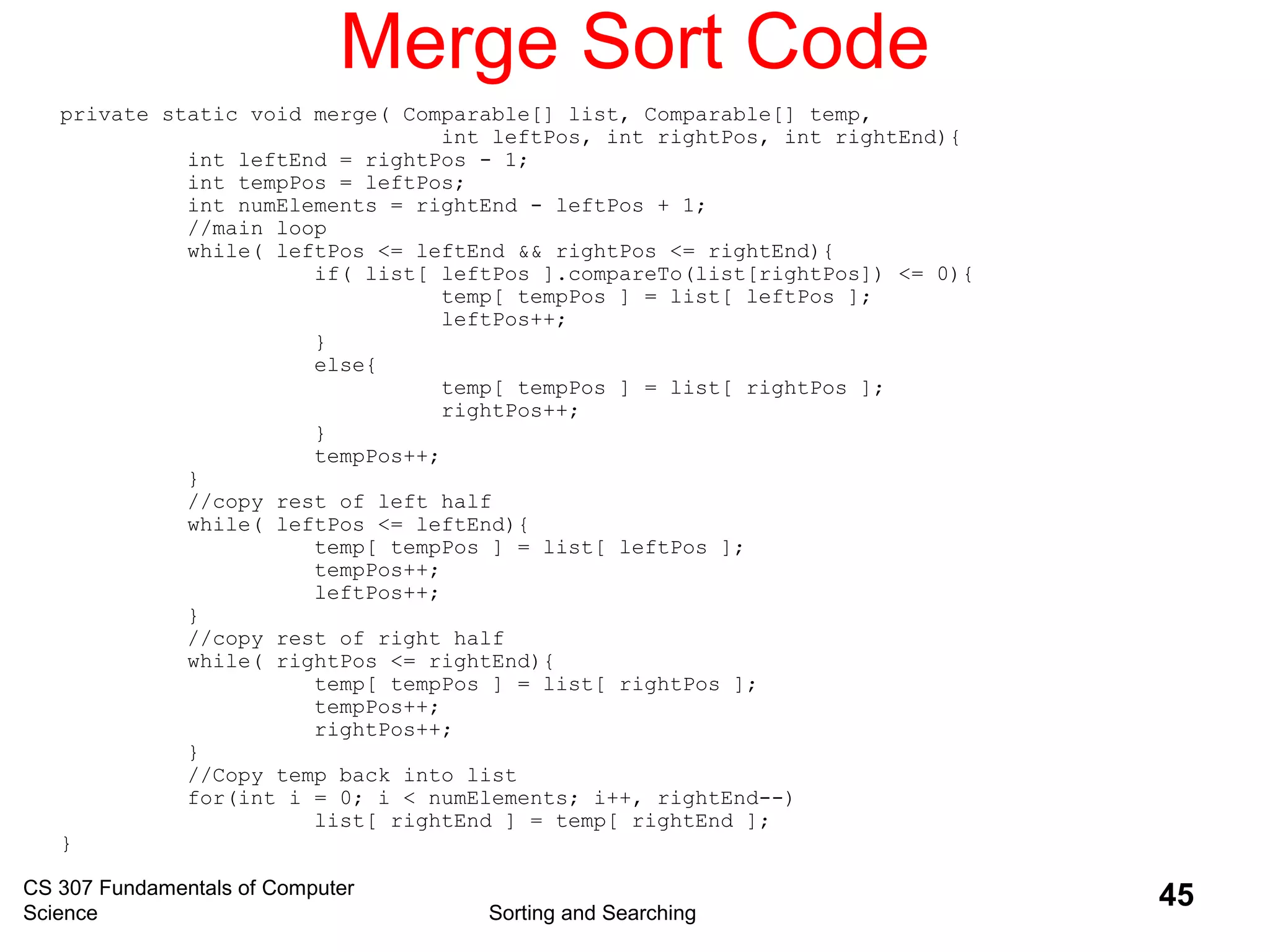 CS 307 Fundamentals of Computer
Science Sorting and Searching
45
Merge Sort Code
private static void merge( Comparable[] list, Comparable[] temp,
int leftPos, int rightPos, int rightEnd){
int leftEnd = rightPos - 1;
int tempPos = leftPos;
int numElements = rightEnd - leftPos + 1;
//main loop
while( leftPos <= leftEnd && rightPos <= rightEnd){
if( list[ leftPos ].compareTo(list[rightPos]) <= 0){
temp[ tempPos ] = list[ leftPos ];
leftPos++;
}
else{
temp[ tempPos ] = list[ rightPos ];
rightPos++;
}
tempPos++;
}
//copy rest of left half
while( leftPos <= leftEnd){
temp[ tempPos ] = list[ leftPos ];
tempPos++;
leftPos++;
}
//copy rest of right half
while( rightPos <= rightEnd){
temp[ tempPos ] = list[ rightPos ];
tempPos++;
rightPos++;
}
//Copy temp back into list
for(int i = 0; i < numElements; i++, rightEnd--)
list[ rightEnd ] = temp[ rightEnd ];
}
 