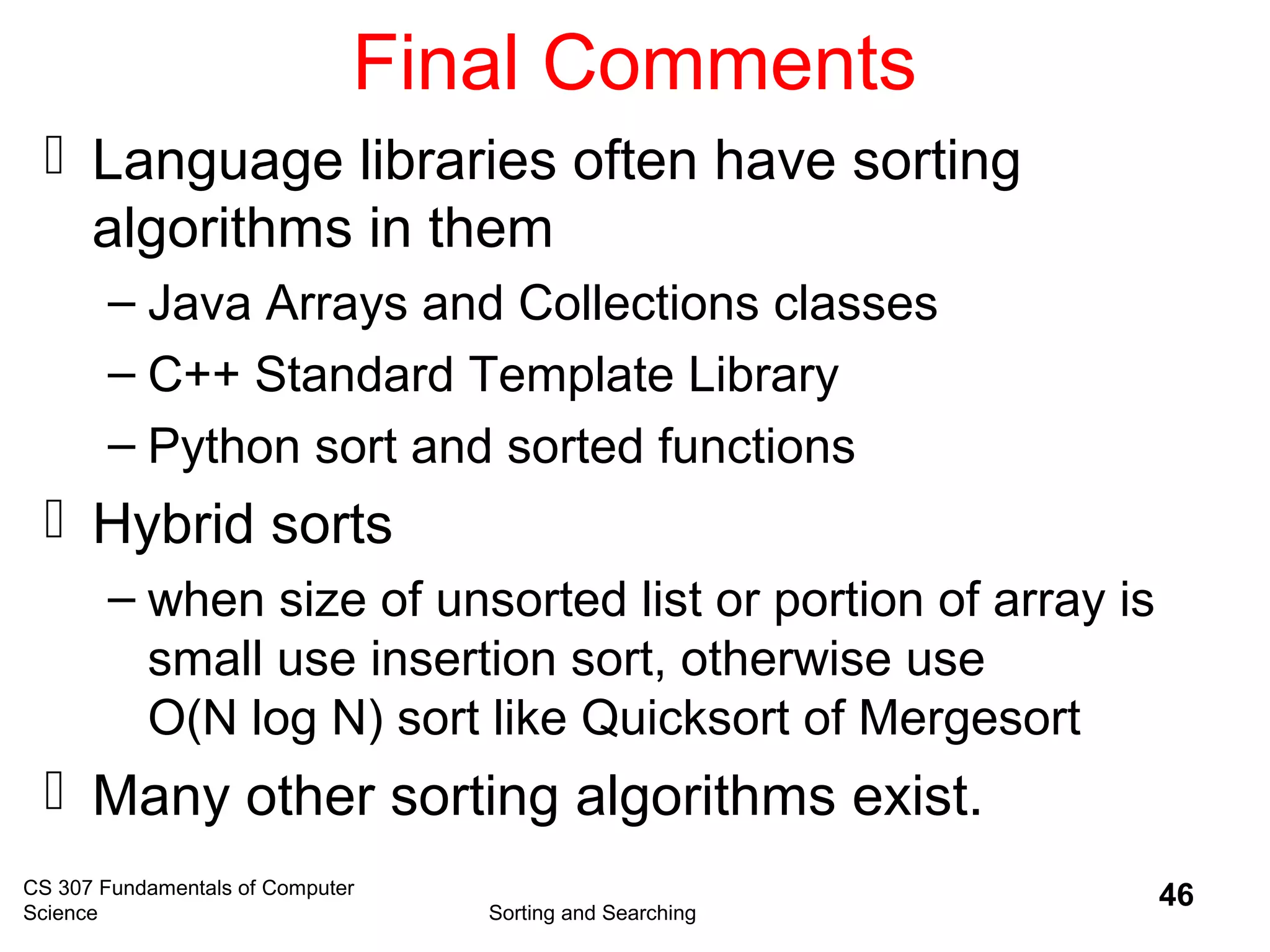 CS 307 Fundamentals of Computer
Science Sorting and Searching
46
Final Comments
 Language libraries often have sorting
algorithms in them
– Java Arrays and Collections classes
– C++ Standard Template Library
– Python sort and sorted functions
 Hybrid sorts
– when size of unsorted list or portion of array is
small use insertion sort, otherwise use
O(N log N) sort like Quicksort of Mergesort
 Many other sorting algorithms exist.
 
