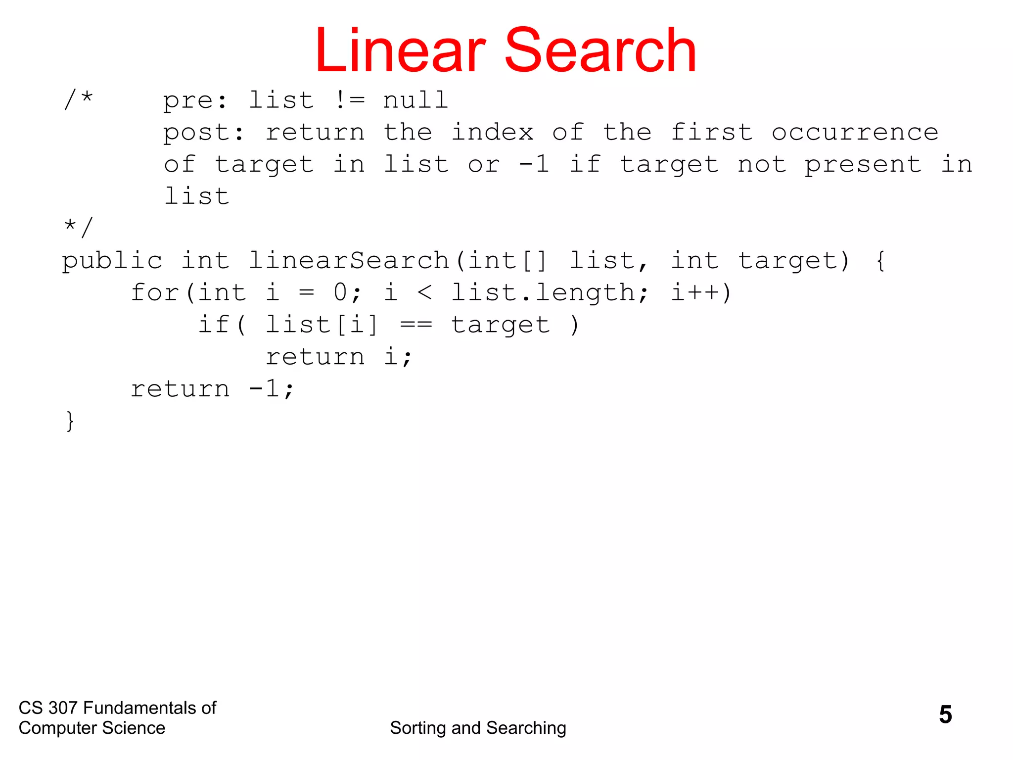 CS 307 Fundamentals of
Computer Science Sorting and Searching
5
Linear Search
/* pre: list != null
post: return the index of the first occurrence
of target in list or -1 if target not present in
list
*/
public int linearSearch(int[] list, int target) {
for(int i = 0; i < list.length; i++)
if( list[i] == target )
return i;
return -1;
}
 