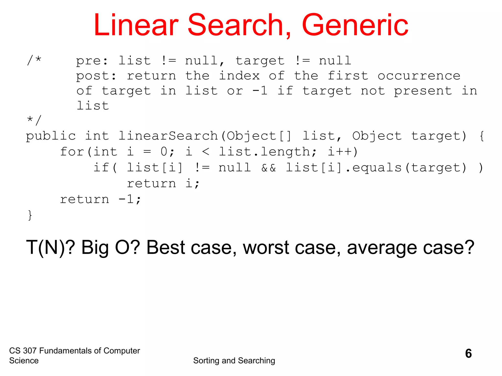 CS 307 Fundamentals of Computer
Science Sorting and Searching
6
Linear Search, Generic
/* pre: list != null, target != null
post: return the index of the first occurrence
of target in list or -1 if target not present in
list
*/
public int linearSearch(Object[] list, Object target) {
for(int i = 0; i < list.length; i++)
if( list[i] != null && list[i].equals(target) )
return i;
return -1;
}
T(N)? Big O? Best case, worst case, average case?
 
