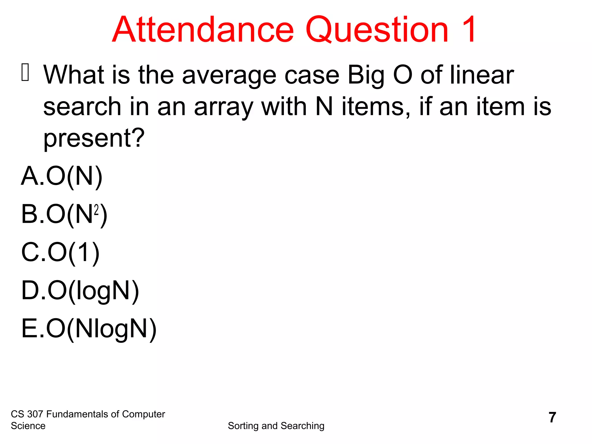 Attendance Question 1
 What is the average case Big O of linear
search in an array with N items, if an item is
present?
A.O(N)
B.O(N2
)
C.O(1)
D.O(logN)
E.O(NlogN)
CS 307 Fundamentals of Computer
Science Sorting and Searching
7
 