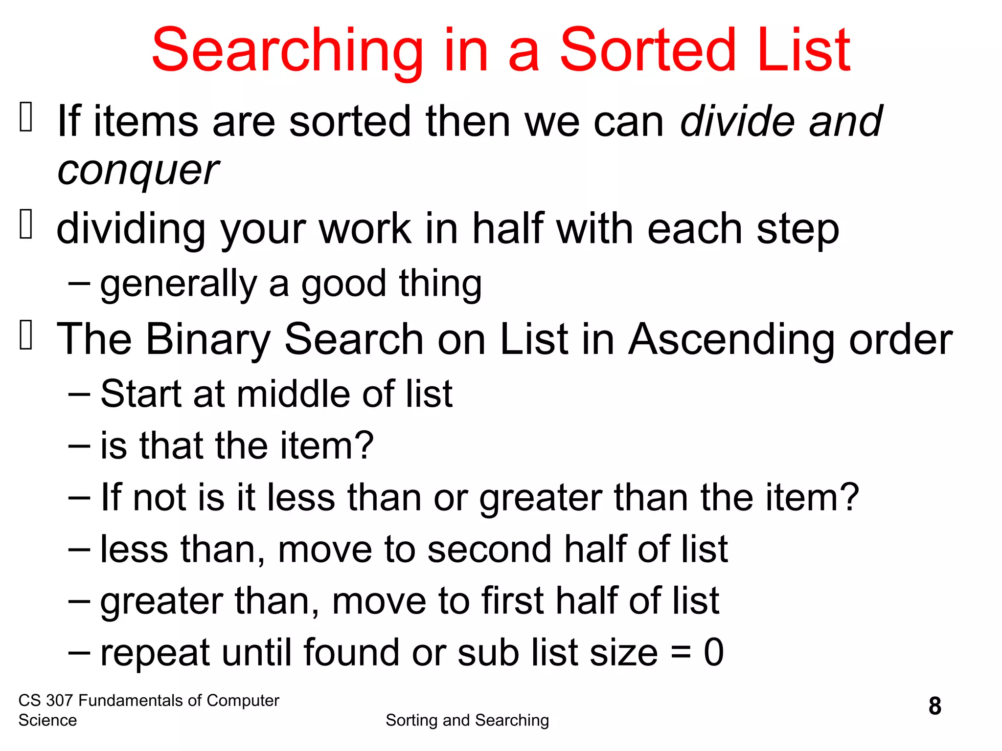 CS 307 Fundamentals of Computer
Science Sorting and Searching
8
Searching in a Sorted List
 If items are sorted then we can divide and
conquer
 dividing your work in half with each step
– generally a good thing
 The Binary Search on List in Ascending order
– Start at middle of list
– is that the item?
– If not is it less than or greater than the item?
– less than, move to second half of list
– greater than, move to first half of list
– repeat until found or sub list size = 0
 