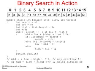 CS 307 Fundamentals of Computer
Science Sorting and Searching
10
Binary Search in Action
2 3 5 7 11 13 17 19 23 29 31 37 41 4743 53
0 1 2 3 4 5 6 7 8 9 10 11 12 13 14 15
public static int bsearch(int[] list, int target)
{ int result = -1;
int low = 0;
int high = list.length - 1;
int mid;
while( result == -1 && low <= high )
{ mid = low + ((high - low) / 2);
if( list[mid] == target )
result = mid;
else if( list[mid] < target)
low = mid + 1;
else
high = mid - 1;
}
return result;
}
// mid = ( low + high ) / 2; // may overflow!!!
// or mid = (low + high) >>> 1; using bitwise op
 