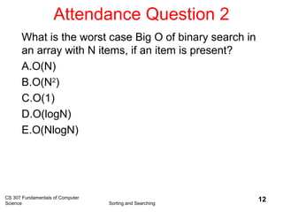 Attendance Question 2
CS 307 Fundamentals of Computer
Science Sorting and Searching
12
What is the worst case Big O of binary search in
an array with N items, if an item is present?
A.O(N)
B.O(N2
)
C.O(1)
D.O(logN)
E.O(NlogN)
 