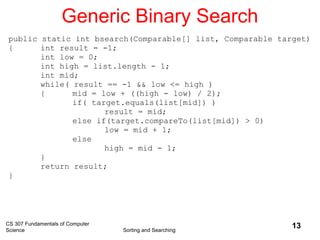 CS 307 Fundamentals of Computer
Science Sorting and Searching
13
Generic Binary Search
public static int bsearch(Comparable[] list, Comparable target)
{ int result = -1;
int low = 0;
int high = list.length - 1;
int mid;
while( result == -1 && low <= high )
{ mid = low + ((high - low) / 2);
if( target.equals(list[mid]) )
result = mid;
else if(target.compareTo(list[mid]) > 0)
low = mid + 1;
else
high = mid - 1;
}
return result;
}
 