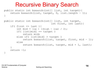 CS 307 Fundamentals of Computer
Science Sorting and Searching
14
Recursive Binary Search
public static int bsearch(int[] list, int target){
return bsearch(list, target, 0, list.length – 1);
}
public static int bsearch(int[] list, int target,
int first, int last){
if( first <= last ){
int mid = low + ((high - low) / 2);
if( list[mid] == target )
return mid;
else if( list[mid] > target )
return bsearch(list, target, first, mid – 1);
else
return bsearch(list, target, mid + 1, last);
}
return -1;
}
 