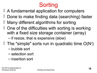CS 307 Fundamentals of
Computer Science Sorting and Searching
18
Sorting
 A fundamental application for computers
 Done to make finding data (searching) faster
 Many different algorithms for sorting
 One of the difficulties with sorting is working
with a fixed size storage container (array)
– if resize, that is expensive (slow)
 The "simple" sorts run in quadratic time O(N2
)
– bubble sort
– selection sort
– insertion sort
 