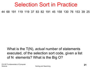 CS 307 Fundamentals of Computer
Science Sorting and Searching
21
Selection Sort in Practice
What is the T(N), actual number of statements
executed, of the selection sort code, given a list
of N elements? What is the Big O?
44 68 191 119 119 37 83 82 191 45 158 130 76 153 39 25
 