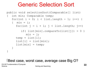 CS 307 Fundamentals of Computer
Science Sorting and Searching
22
Generic Selection Sort
public void selectionSort(Comparable[] list)
{ int min; Comparable temp;
for(int i = 0; i < list.length - 1; i++) {
{ min = i;
for(int j = i + 1; j < list.length; j++)
if( list[min].compareTo(list[j]) > 0 )
min = j;
temp = list[i];
list[i] = list[min];
list[min] = temp;
}
}
Best case, worst case, average case Big O?
 