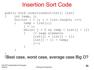 CS 307 Fundamentals of Computer
Science Sorting and Searching
25
Insertion Sort Code
public void insertionSort(int[] list)
{ int temp, j;
for(int i = 1; i < list.length; i++)
{ temp = list[i];
j = i;
while( j > 0 && temp < list[j - 1])
{ // swap elements
list[j] = list[j - 1];
list[j - 1] = temp;
j--;
}
}
}
Best case, worst case, average case Big O?
 