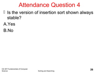 Attendance Question 4
 Is the version of insertion sort shown always
stable?
A.Yes
B.No
CS 307 Fundamentals of Computer
Science Sorting and Searching
26
 