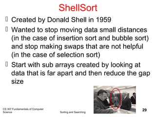 CS 307 Fundamentals of Computer
Science Sorting and Searching
29
ShellSort
 Created by Donald Shell in 1959
 Wanted to stop moving data small distances
(in the case of insertion sort and bubble sort)
and stop making swaps that are not helpful
(in the case of selection sort)
 Start with sub arrays created by looking at
data that is far apart and then reduce the gap
size
 