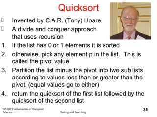 CS 307 Fundamentals of Computer
Science Sorting and Searching
35
Quicksort
 Invented by C.A.R. (Tony) Hoare
 A divide and conquer approach
that uses recursion
1. If the list has 0 or 1 elements it is sorted
2. otherwise, pick any element p in the list. This is
called the pivot value
3. Partition the list minus the pivot into two sub lists
according to values less than or greater than the
pivot. (equal values go to either)
4. return the quicksort of the first list followed by the
quicksort of the second list
 