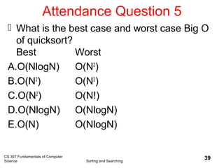 Attendance Question 5
 What is the best case and worst case Big O
of quicksort?
Best Worst
A.O(NlogN) O(N2
)
B.O(N2
) O(N2
)
C.O(N2
) O(N!)
D.O(NlogN) O(NlogN)
E.O(N) O(NlogN)
CS 307 Fundamentals of Computer
Science Sorting and Searching
39
 