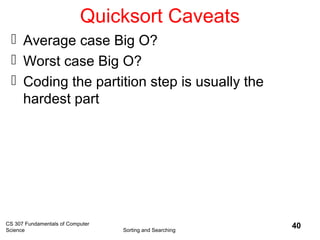 CS 307 Fundamentals of Computer
Science Sorting and Searching
40
Quicksort Caveats
 Average case Big O?
 Worst case Big O?
 Coding the partition step is usually the
hardest part
 
