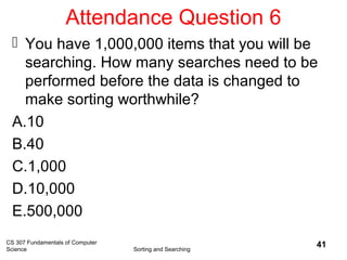 Attendance Question 6
 You have 1,000,000 items that you will be
searching. How many searches need to be
performed before the data is changed to
make sorting worthwhile?
A.10
B.40
C.1,000
D.10,000
E.500,000
CS 307 Fundamentals of Computer
Science Sorting and Searching
41
 