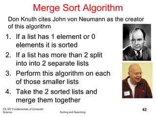 CS 307 Fundamentals of Computer
Science Sorting and Searching
42
Merge Sort Algorithm
1. If a list has 1 element or 0
elements it is sorted
2. If a list has more than 2 split
into into 2 separate lists
3. Perform this algorithm on each
of those smaller lists
4. Take the 2 sorted lists and
merge them together
Don Knuth cites John von Neumann as the creator
of this algorithm
 