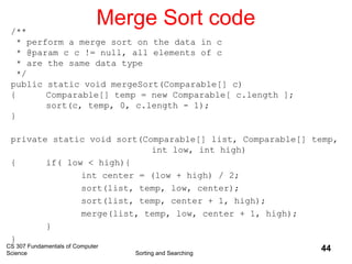 CS 307 Fundamentals of Computer
Science Sorting and Searching
44
Merge Sort code/**
* perform a merge sort on the data in c
* @param c c != null, all elements of c
* are the same data type
*/
public static void mergeSort(Comparable[] c)
{ Comparable[] temp = new Comparable[ c.length ];
sort(c, temp, 0, c.length - 1);
}
private static void sort(Comparable[] list, Comparable[] temp,
int low, int high)
{ if( low < high){
int center = (low + high) / 2;
sort(list, temp, low, center);
sort(list, temp, center + 1, high);
merge(list, temp, low, center + 1, high);
}
}
 