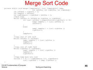 CS 307 Fundamentals of Computer
Science Sorting and Searching
45
Merge Sort Code
private static void merge( Comparable[] list, Comparable[] temp,
int leftPos, int rightPos, int rightEnd){
int leftEnd = rightPos - 1;
int tempPos = leftPos;
int numElements = rightEnd - leftPos + 1;
//main loop
while( leftPos <= leftEnd && rightPos <= rightEnd){
if( list[ leftPos ].compareTo(list[rightPos]) <= 0){
temp[ tempPos ] = list[ leftPos ];
leftPos++;
}
else{
temp[ tempPos ] = list[ rightPos ];
rightPos++;
}
tempPos++;
}
//copy rest of left half
while( leftPos <= leftEnd){
temp[ tempPos ] = list[ leftPos ];
tempPos++;
leftPos++;
}
//copy rest of right half
while( rightPos <= rightEnd){
temp[ tempPos ] = list[ rightPos ];
tempPos++;
rightPos++;
}
//Copy temp back into list
for(int i = 0; i < numElements; i++, rightEnd--)
list[ rightEnd ] = temp[ rightEnd ];
}
 