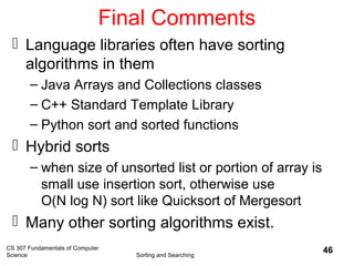 CS 307 Fundamentals of Computer
Science Sorting and Searching
46
Final Comments
 Language libraries often have sorting
algorithms in them
– Java Arrays and Collections classes
– C++ Standard Template Library
– Python sort and sorted functions
 Hybrid sorts
– when size of unsorted list or portion of array is
small use insertion sort, otherwise use
O(N log N) sort like Quicksort of Mergesort
 Many other sorting algorithms exist.
 