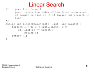 CS 307 Fundamentals of
Computer Science Sorting and Searching
5
Linear Search
/* pre: list != null
post: return the index of the first occurrence
of target in list or -1 if target not present in
list
*/
public int linearSearch(int[] list, int target) {
for(int i = 0; i < list.length; i++)
if( list[i] == target )
return i;
return -1;
}
 