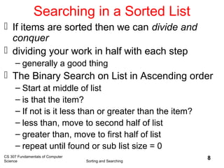 CS 307 Fundamentals of Computer
Science Sorting and Searching
8
Searching in a Sorted List
 If items are sorted then we can divide and
conquer
 dividing your work in half with each step
– generally a good thing
 The Binary Search on List in Ascending order
– Start at middle of list
– is that the item?
– If not is it less than or greater than the item?
– less than, move to second half of list
– greater than, move to first half of list
– repeat until found or sub list size = 0
 