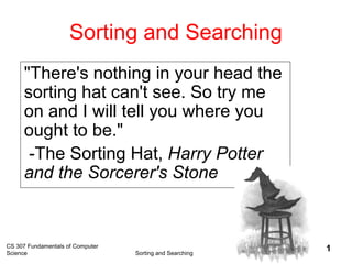 CS 307 Fundamentals of Computer
Science Sorting and Searching
1
Sorting and Searching
"There's nothing in your head the
sorting hat can't see. So try me
on and I will tell you where you
ought to be."
-The Sorting Hat, Harry Potter
and the Sorcerer's Stone
 