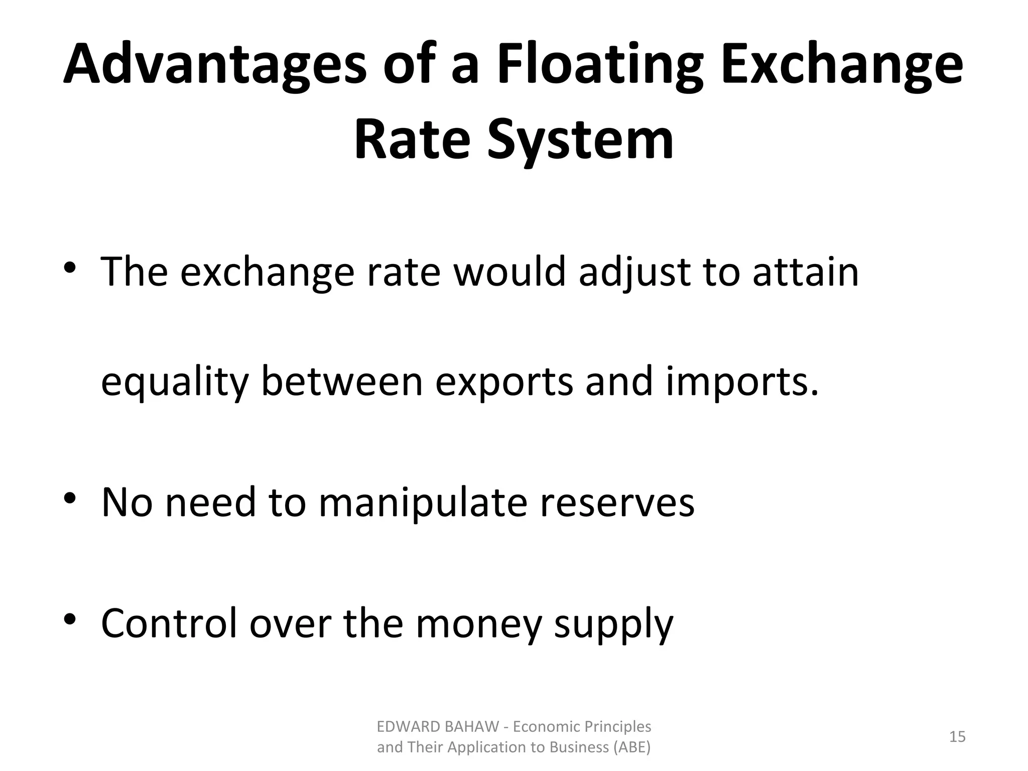 Advantages of a Floating Exchange Rate System The exchange rate would adjust to attain equality between exports and imports. No need to manipulate reserves Control over the money supply EDWARD BAHAW - Economic Principles and Their Application to Business (ABE) 
