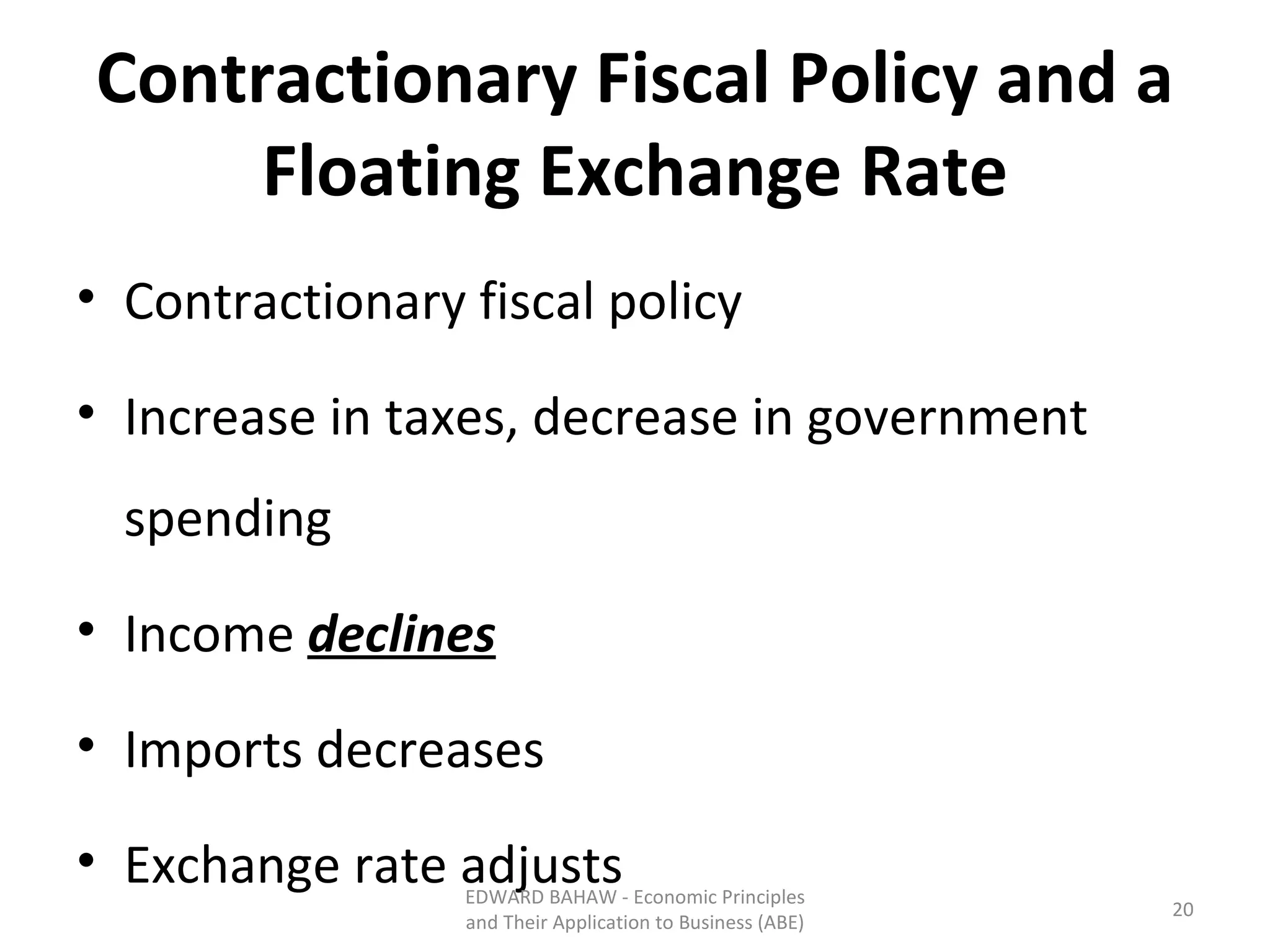 Contractionary Fiscal Policy and a Floating Exchange Rate Contractionary fiscal policy Increase in taxes, decrease in government spending Income  declines Imports decreases Exchange rate adjusts EDWARD BAHAW - Economic Principles and Their Application to Business (ABE) 