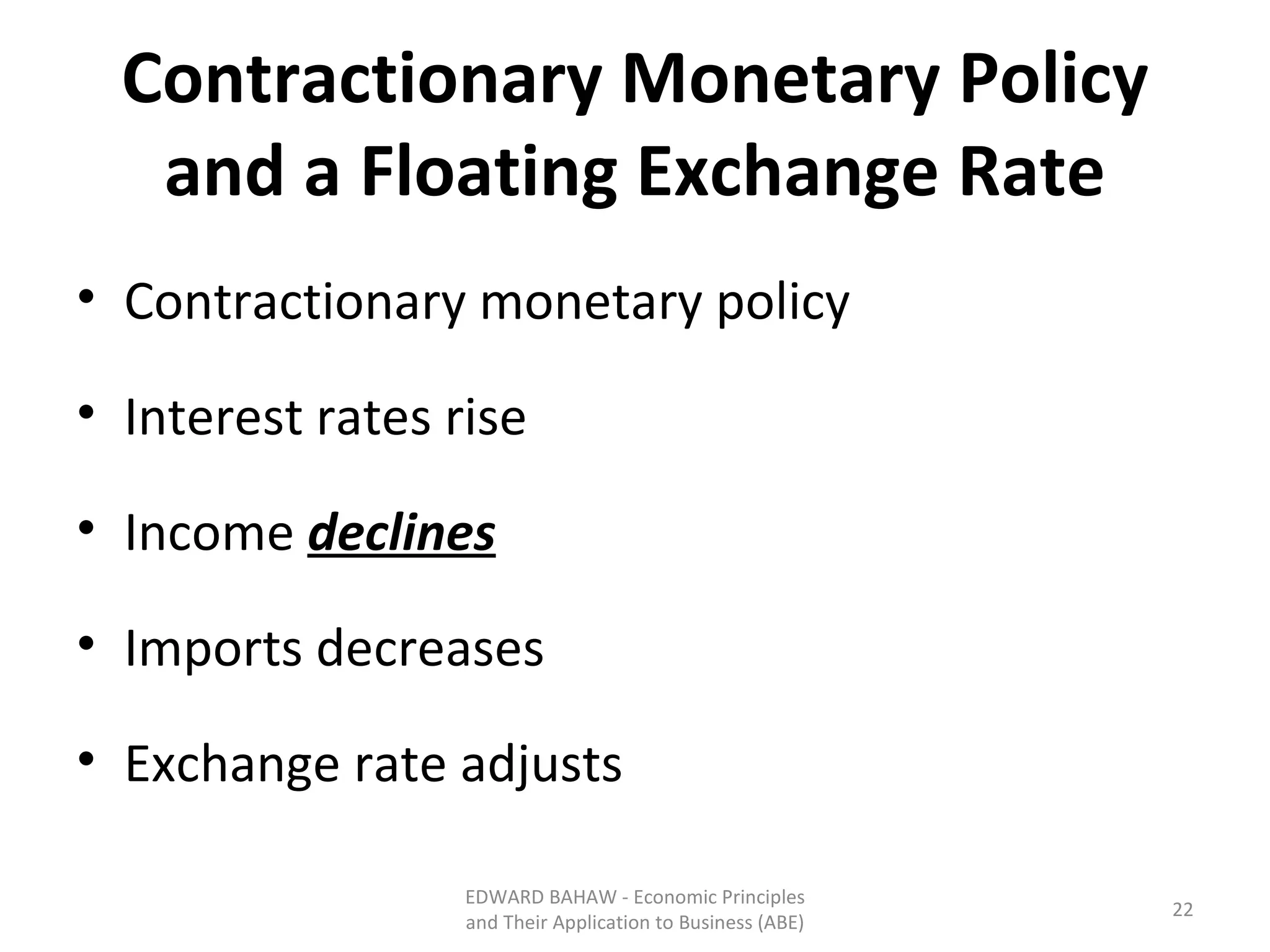 Contractionary Monetary Policy and a Floating Exchange Rate Contractionary monetary policy Interest rates rise Income  declines Imports decreases Exchange rate adjusts EDWARD BAHAW - Economic Principles and Their Application to Business (ABE) 