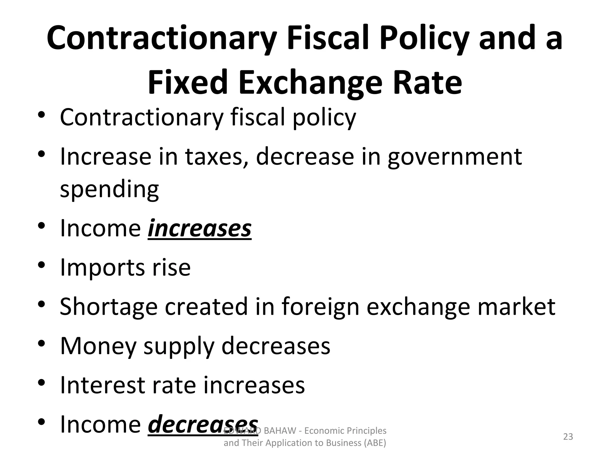 Contractionary Fiscal Policy and a Fixed Exchange Rate Contractionary fiscal policy Increase in taxes, decrease in government spending Income  increases Imports rise Shortage created in foreign exchange market Money supply decreases Interest rate increases Income  decreases EDWARD BAHAW - Economic Principles and Their Application to Business (ABE) 