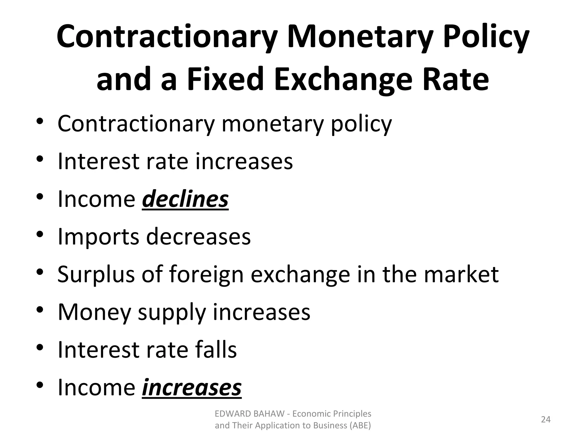 Contractionary Monetary Policy and a Fixed Exchange Rate Contractionary monetary policy Interest rate increases Income  declines Imports decreases Surplus of foreign exchange in the market Money supply increases Interest rate falls Income  increases EDWARD BAHAW - Economic Principles and Their Application to Business (ABE) 