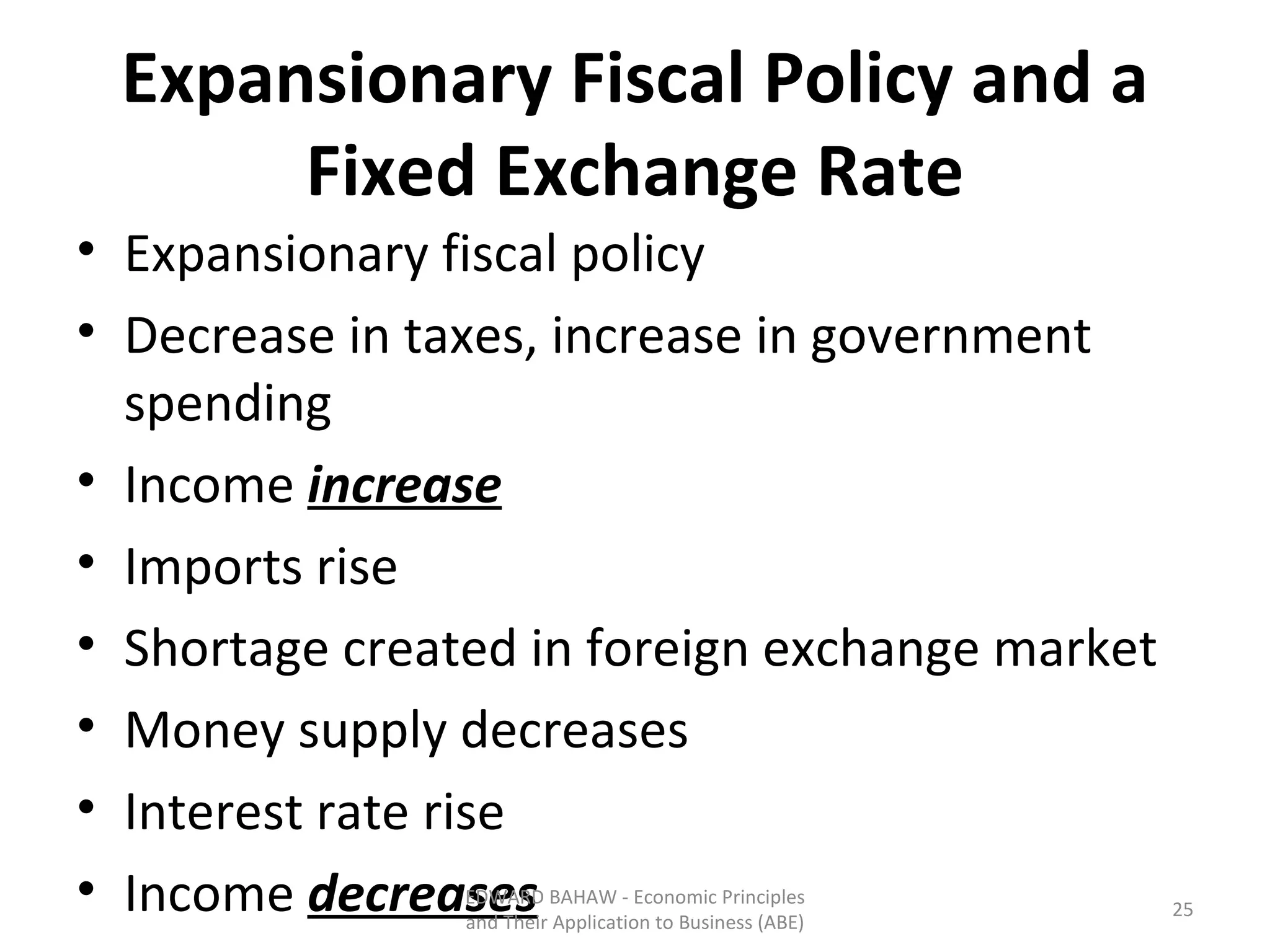 Expansionary Fiscal Policy and a Fixed Exchange Rate Expansionary fiscal policy Decrease in taxes, increase in government spending Income  increase Imports rise Shortage created in foreign exchange market Money supply decreases Interest rate rise Income  decreases EDWARD BAHAW - Economic Principles and Their Application to Business (ABE) 