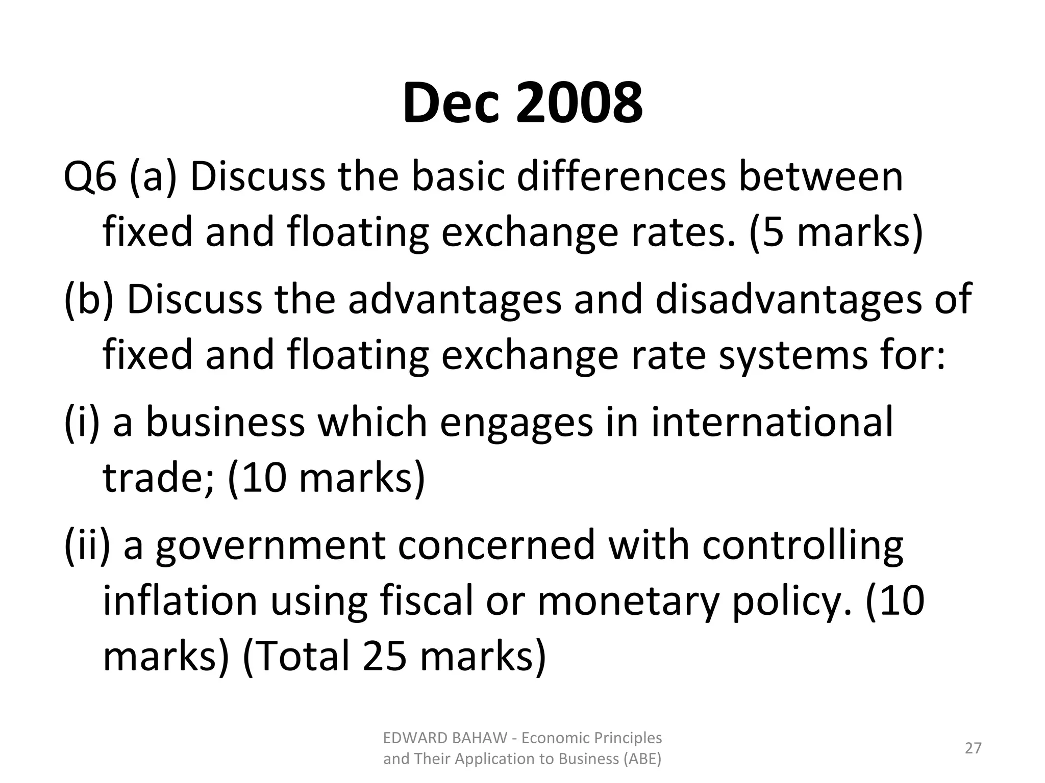 Dec 2008 Q6 (a) Discuss the basic differences between fixed and floating exchange rates. (5 marks) (b) Discuss the advantages and disadvantages of fixed and floating exchange rate systems for: (i) a business which engages in international trade; (10 marks) (ii) a government concerned with controlling inflation using fiscal or monetary policy. (10 marks) (Total 25 marks) EDWARD BAHAW - Economic Principles and Their Application to Business (ABE) 