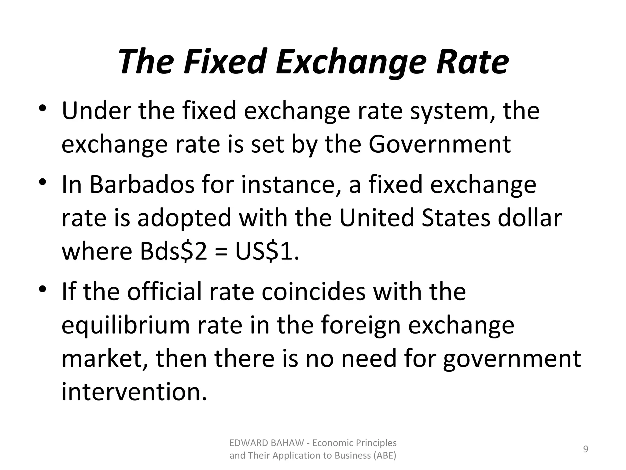 The Fixed Exchange Rate Under the fixed exchange rate system, the exchange rate is set by the Government In Barbados for instance, a fixed exchange rate is adopted with the United States dollar where Bds$2 = US$1.  If the official rate coincides with the equilibrium rate in the foreign exchange market, then there is no need for government intervention.  EDWARD BAHAW - Economic Principles and Their Application to Business (ABE) 