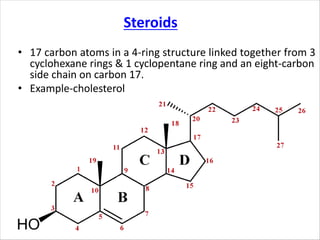 • 17 carbon atoms in a 4-ring structure linked together from 3
cyclohexane rings & 1 cyclopentane ring and an eight-carbon
side chain on carbon 17.
• Example-cholesterol
Steroids
 