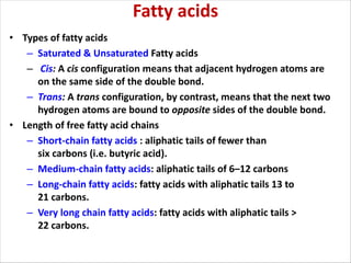Fatty acids
• Types of fatty acids
– Saturated & Unsaturated Fatty acids
– Cis: A cis configuration means that adjacent hydrogen atoms are
on the same side of the double bond.
– Trans: A trans configuration, by contrast, means that the next two
hydrogen atoms are bound to opposite sides of the double bond.
• Length of free fatty acid chains
– Short-chain fatty acids : aliphatic tails of fewer than
six carbons (i.e. butyric acid).
– Medium-chain fatty acids: aliphatic tails of 6–12 carbons
– Long-chain fatty acids: fatty acids with aliphatic tails 13 to
21 carbons.
– Very long chain fatty acids: fatty acids with aliphatic tails >
22 carbons.
 