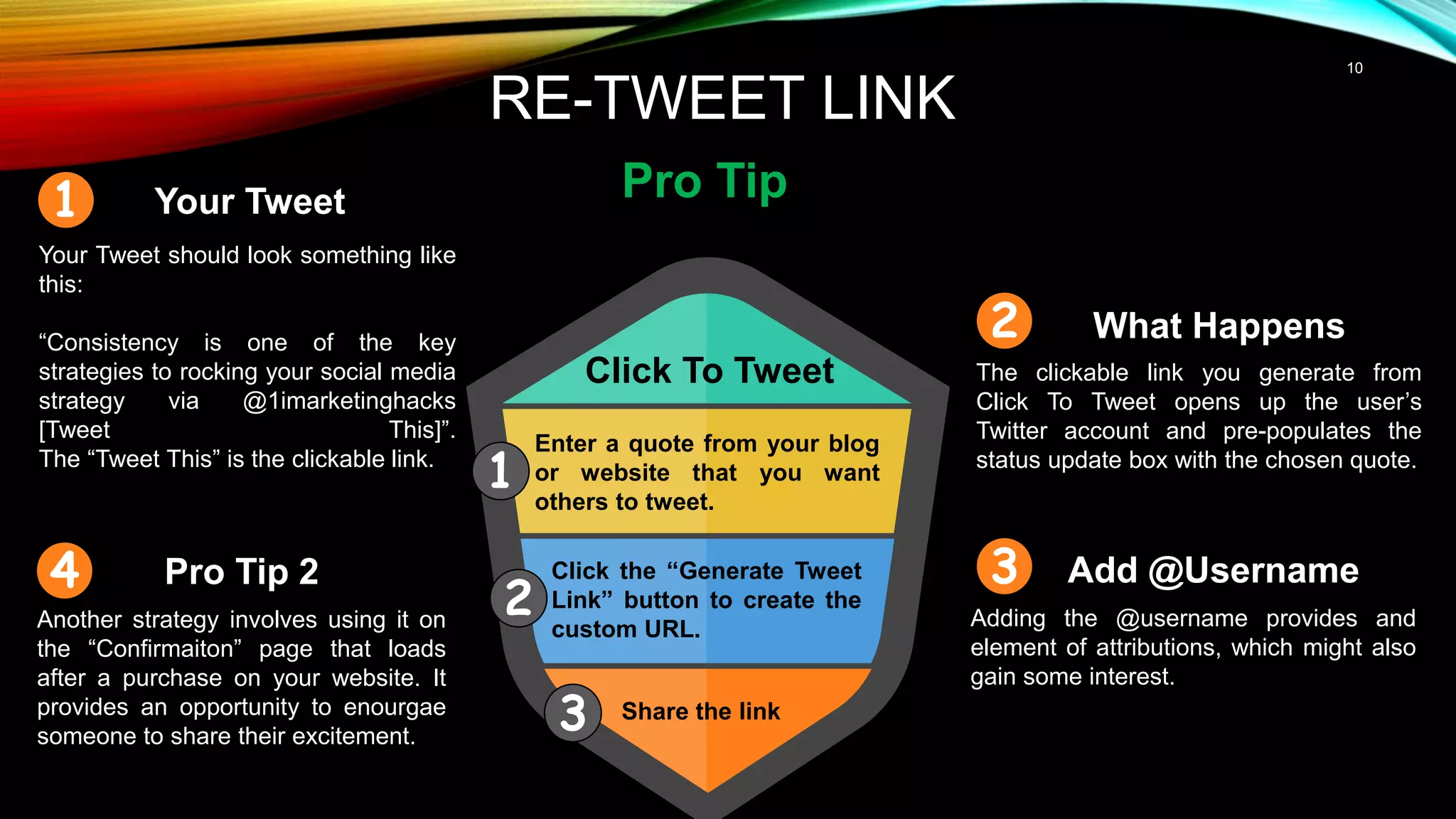 10
RE-TWEET LINK
Pro Tip
Click To Tweet
Your Tweet
Your Tweet should look something like
this:
“Consistency is one of the key
strategies to rocking your social media
strategy via @1imarketinghacks
[Tweet This]”.
The “Tweet This” is the clickable link.
What Happens
The clickable link you generate from
Click To Tweet opens up the user’s
Twitter account and pre-populates the
status update box with the chosen quote.
Enter a quote from your blog
or website that you want
others to tweet.
Click the “Generate Tweet
Link” button to create the
custom URL.
Share the link
Add @Username
Adding the @username provides and
element of attributions, which might also
gain some interest.
Pro Tip 2
Another strategy involves using it on
the “Confirmaiton” page that loads
after a purchase on your website. It
provides an opportunity to enourgae
someone to share their excitement.
1
2
3
1
2
3
4
 