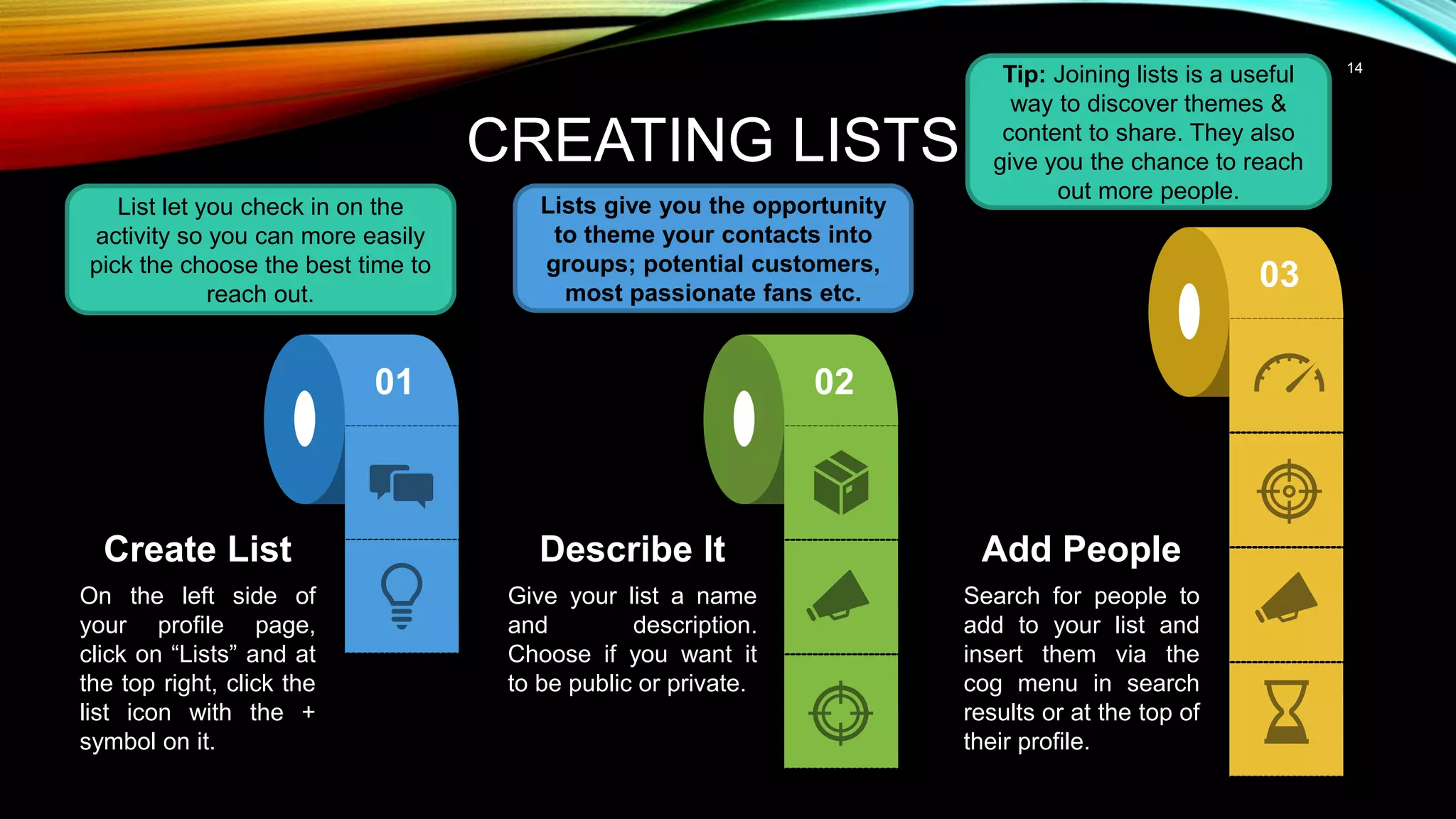 14
CREATING LISTS
Describe It
Give your list a name
and description.
Choose if you want it
to be public or private.
Add People
Search for people to
add to your list and
insert them via the
cog menu in search
results or at the top of
their profile.
Create List
On the left side of
your profile page,
click on “Lists” and at
the top right, click the
list icon with the +
symbol on it.
02
01
03
Lists give you the opportunity
to theme your contacts into
groups; potential customers,
most passionate fans etc.
List let you check in on the
activity so you can more easily
pick the choose the best time to
reach out.
Tip: Joining lists is a useful
way to discover themes &
content to share. They also
give you the chance to reach
out more people.
 